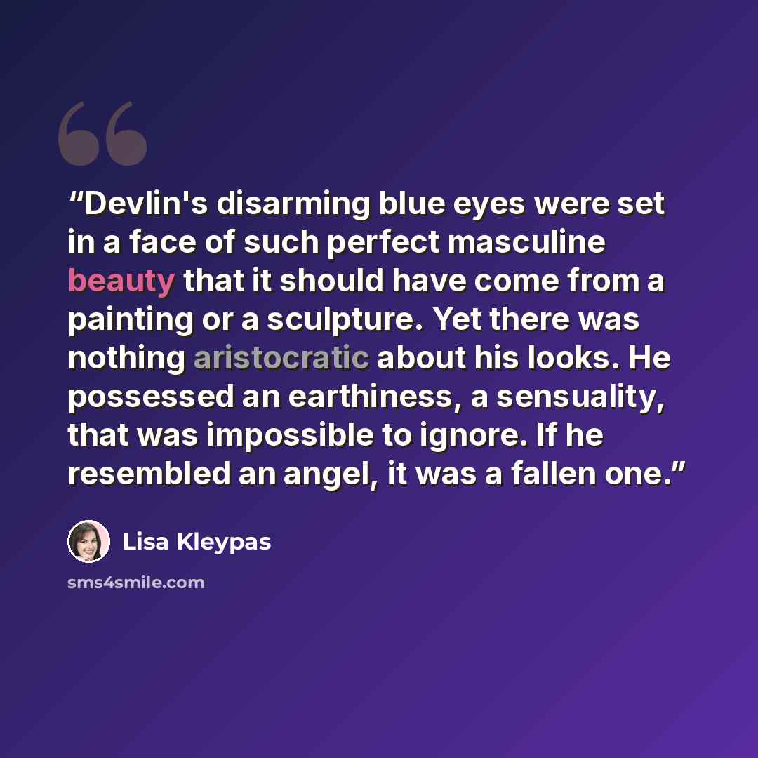 “Devlin's disarming blue eyes were set in a face of such perfect masculine beauty that it should have come from a painting or a sculpture. Yet there was nothing aristocratic about his looks. He possessed an earthiness, a sensuality, that was impossible to ignore. If he resembled an angel, it was a…” quote by Lisa Kleypas