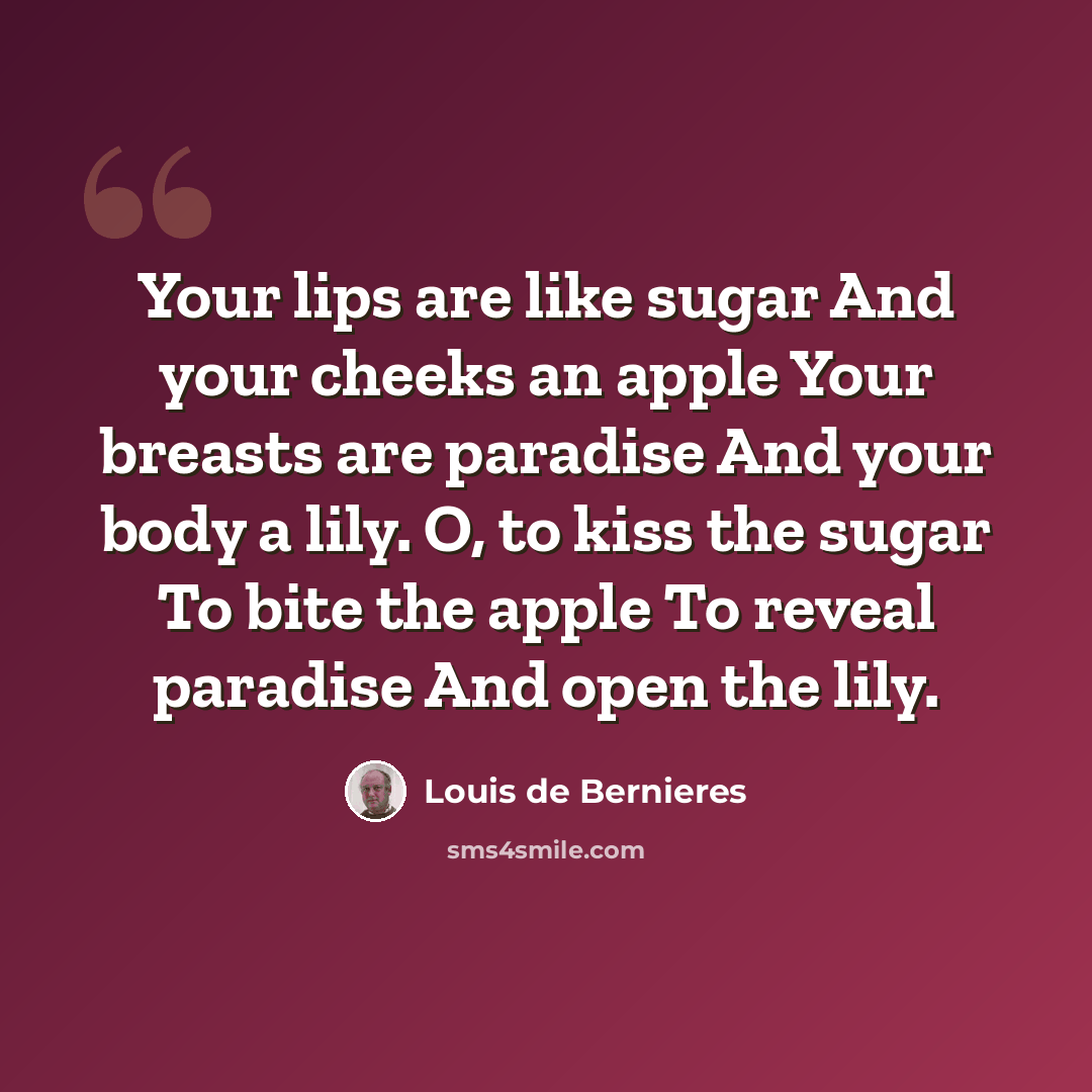 “Your lips are like sugar And your cheeks an apple Your breasts are paradise And your body a lily. O, to kiss the sugar To bite the apple To reveal paradise And open the lily.” quote by Louis de Bernieres