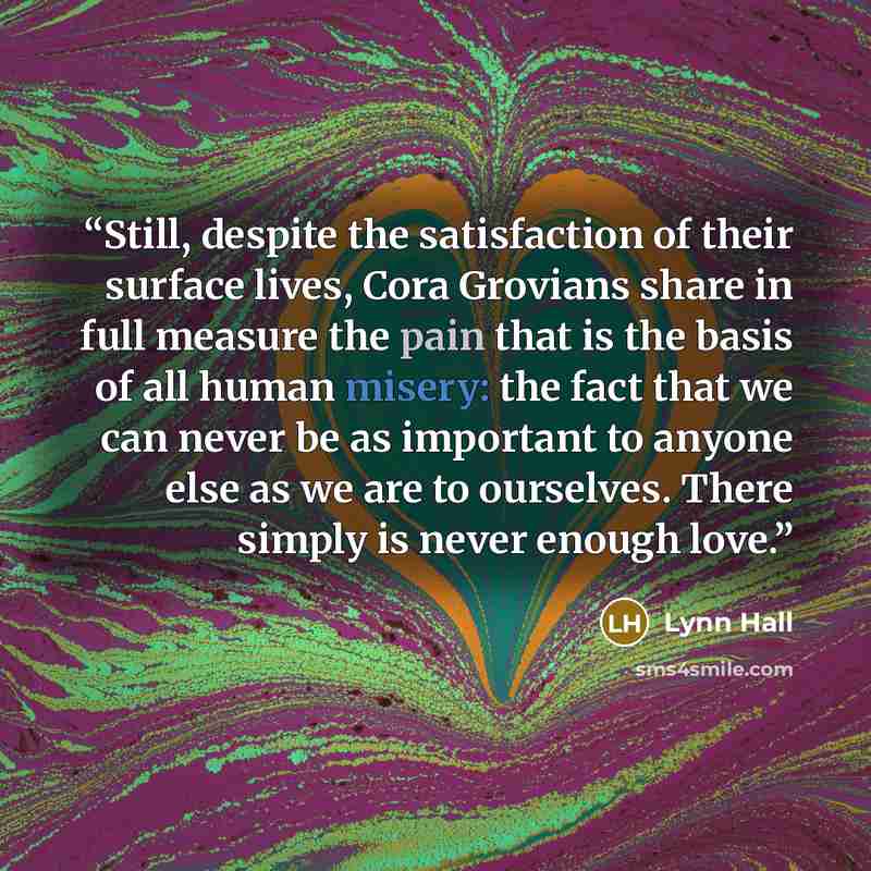 “Still, despite the satisfaction of their surface lives, Cora Grovians share in full measure the pain that is the basis of all human misery: the fact that we can never be as important to anyone else as we are to ourselves. There simply is never enough love.” quote by Lynn Hall
