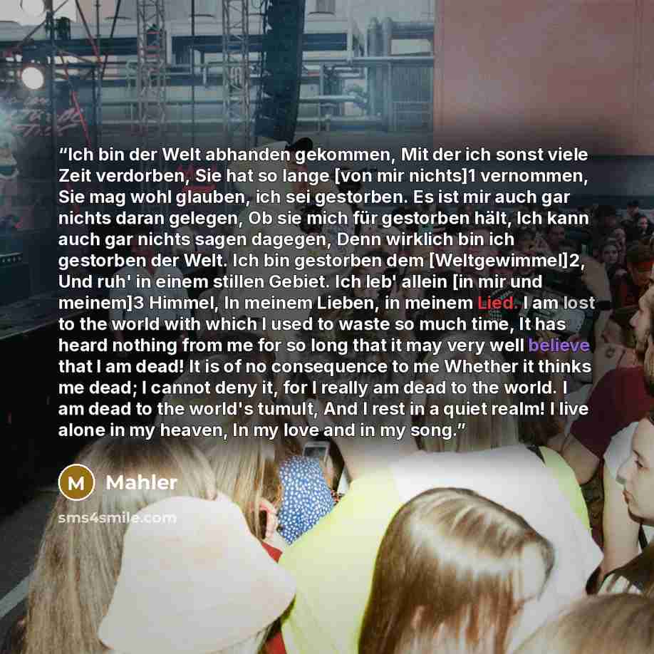 “Ich bin der Welt abhanden gekommen, Mit der ich sonst viele Zeit verdorben, Sie hat so lange [von mir nichts]1 vernommen, Sie mag wohl glauben, ich sei gestorben. Es ist mir auch gar nichts daran gelegen, Ob sie mich für gestorben hält, Ich kann auch gar nichts sagen dagegen, Denn wirklich bin ich…” quote by Mahler