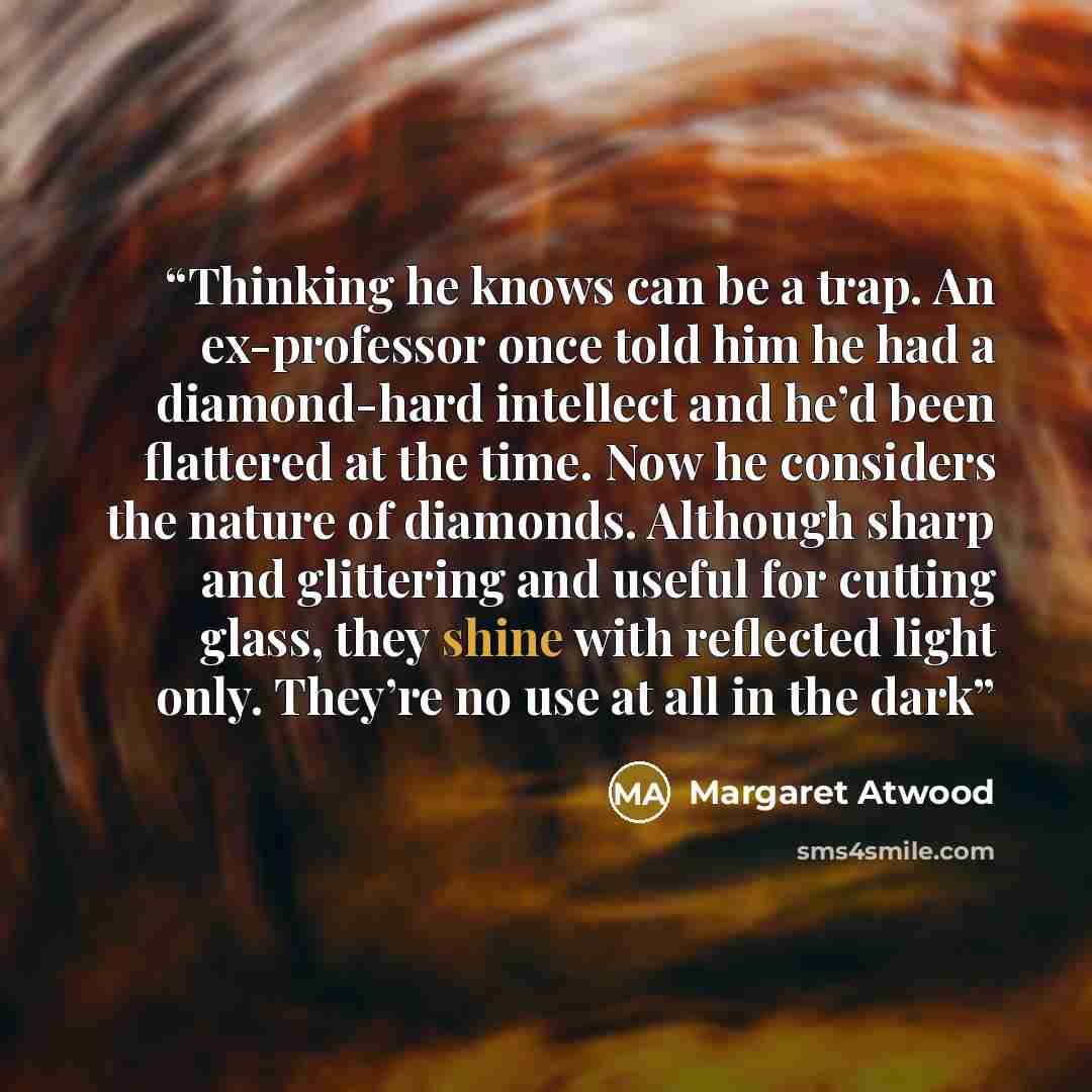 “Thinking he knows can be a trap. An ex-professor once told him he had a diamond-hard intellect and he’d been flattered at the time. Now he considers the nature of diamonds. Although sharp and glittering and useful for cutting glass, they shine with reflected light only. They’re no use at all in…” quote by Margaret Atwood