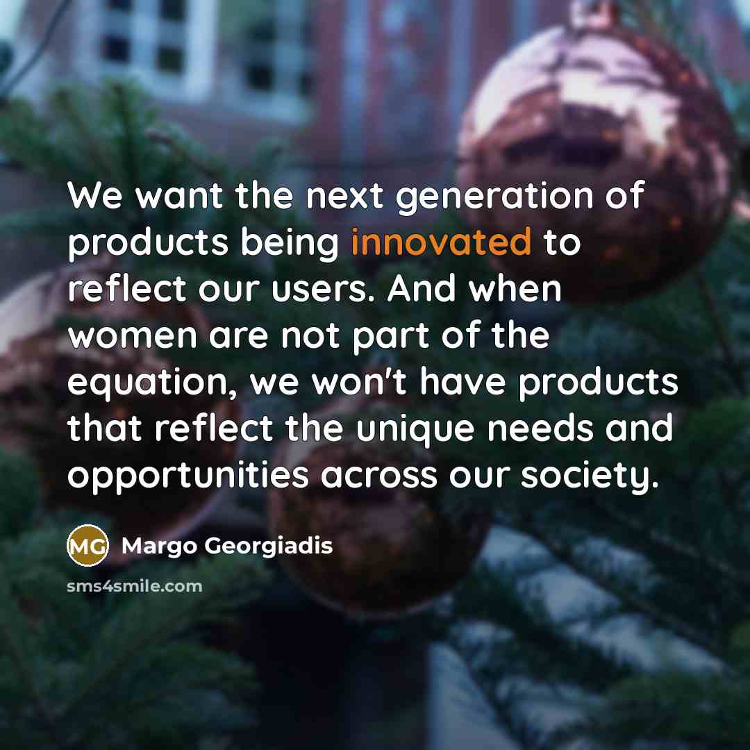 “We want the next generation of products being innovated to reflect our users. And when women are not part of the equation, we won't have products that reflect the unique needs and opportunities across our society.” quote by Margo Georgiadis