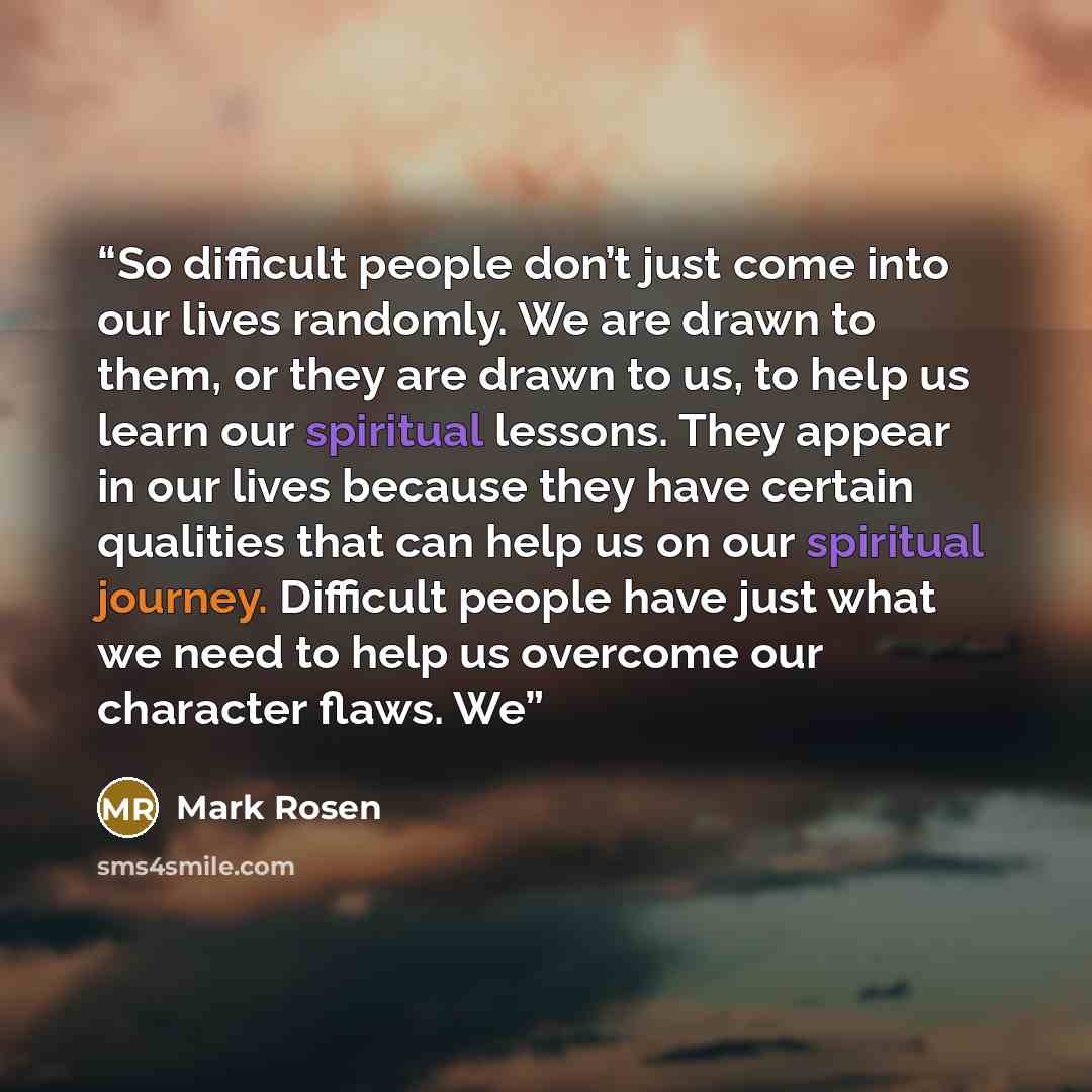 “So difficult people don’t just come into our lives randomly. We are drawn to them, or they are drawn to us, to help us learn our spiritual lessons. They appear in our lives because they have certain qualities that can help us on our spiritual journey. Difficult people have just what we need to…” quote by Mark Rosen