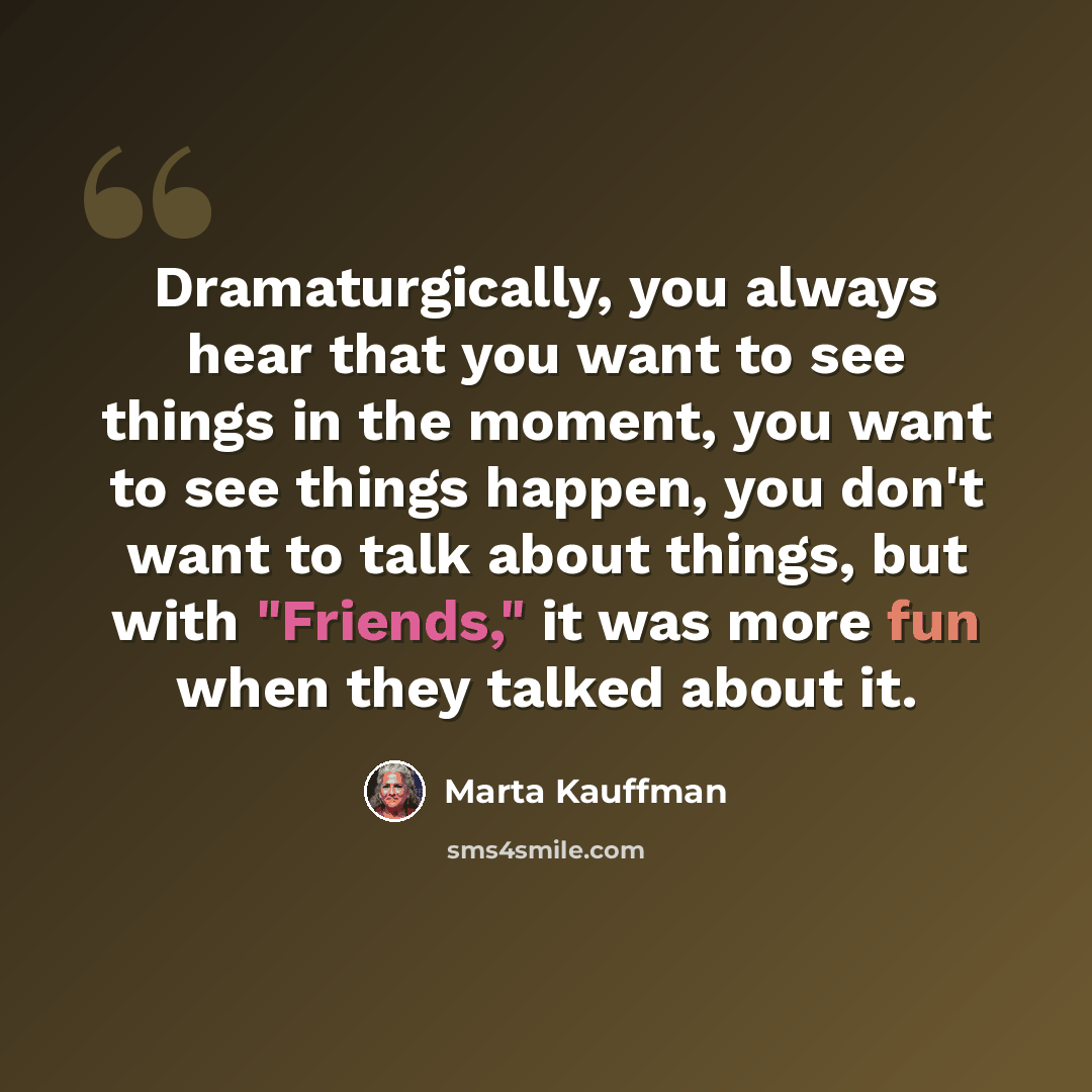 “Dramaturgically, you always hear that you want to see things in the moment, you want to see things happen, you don't want to talk about things, but with "Friends," it was more fun when they talked about it.” quote by Marta Kauffman