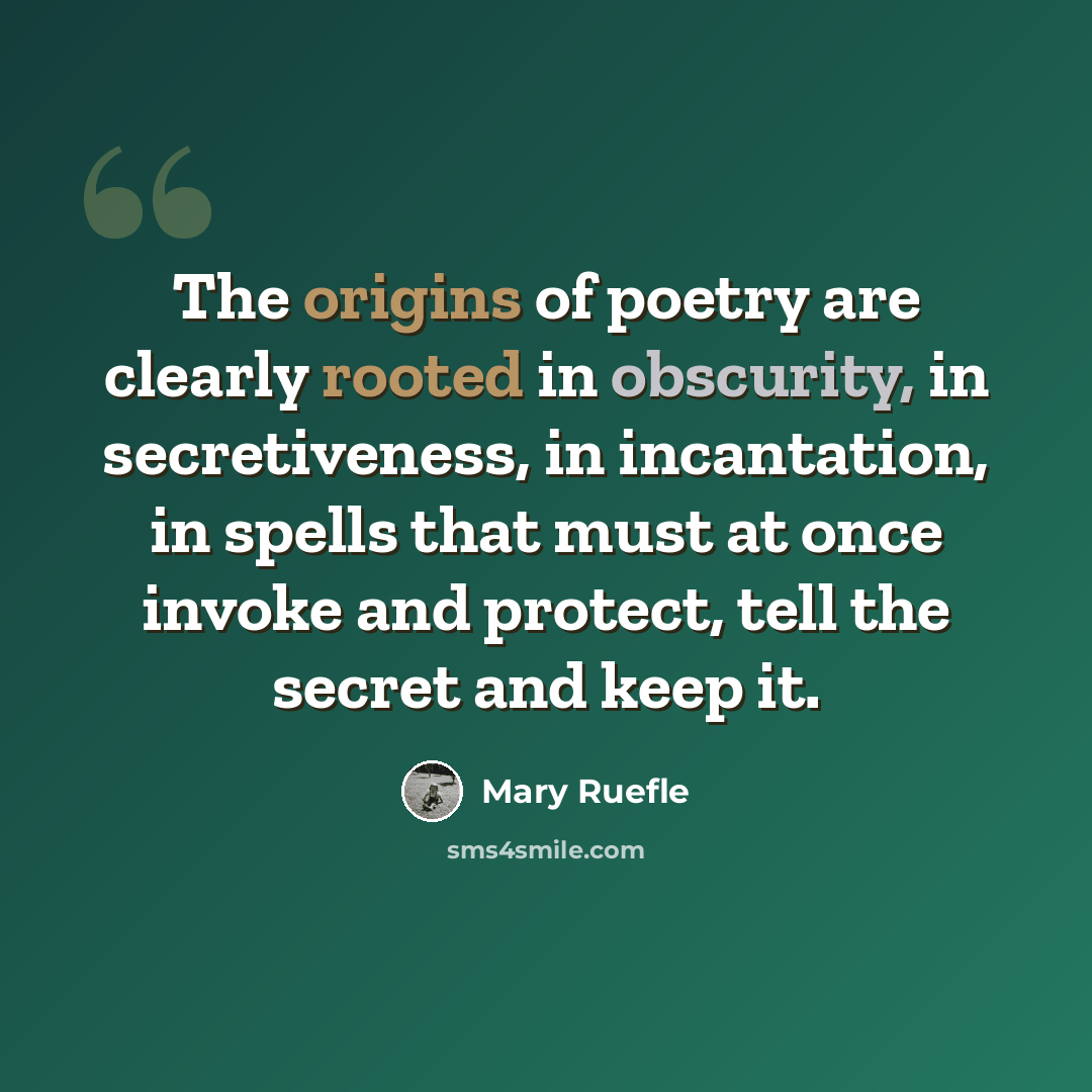 “The origins of poetry are clearly rooted in obscurity, in secretiveness, in incantation, in spells that must at once invoke and protect, tell the secret and keep it.” quote by Mary Ruefle