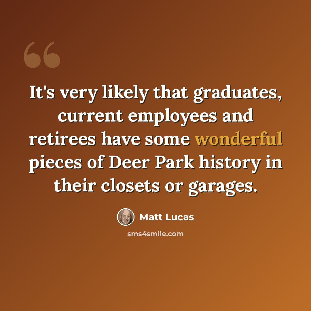 “It's very likely that graduates, current employees and retirees have some wonderful pieces of Deer Park history in their closets or garages.” quote by Matt Lucas