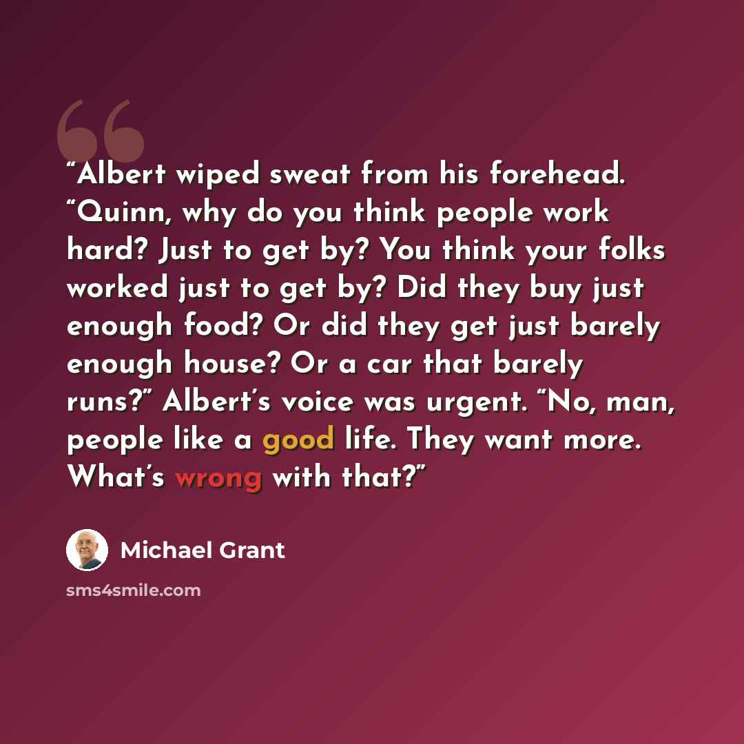 “Albert wiped sweat from his forehead. “Quinn, why do you think people work hard? Just to get by? You think your folks worked just to get by? Did they buy just enough food? Or did they get just barely enough house? Or a car that barely runs?” Albert’s voice was urgent. “No, man, people like a good…” quote by Michael Grant