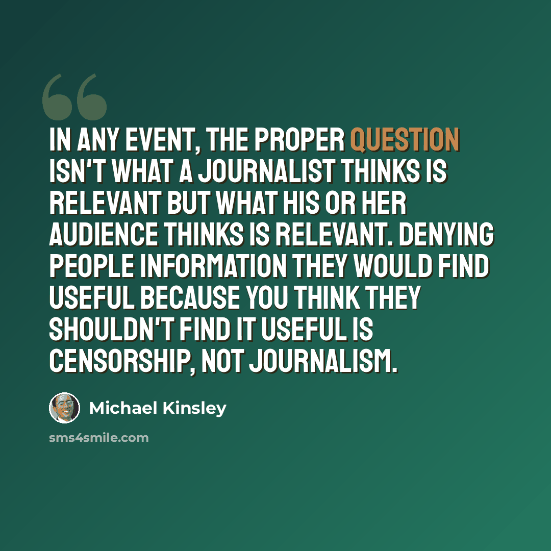 “In any event, the proper question isn't what a journalist thinks is relevant but what his or her audience thinks is relevant. Denying people information they would find useful because you think they shouldn't find it useful is censorship, not journalism.” quote by Michael Kinsley