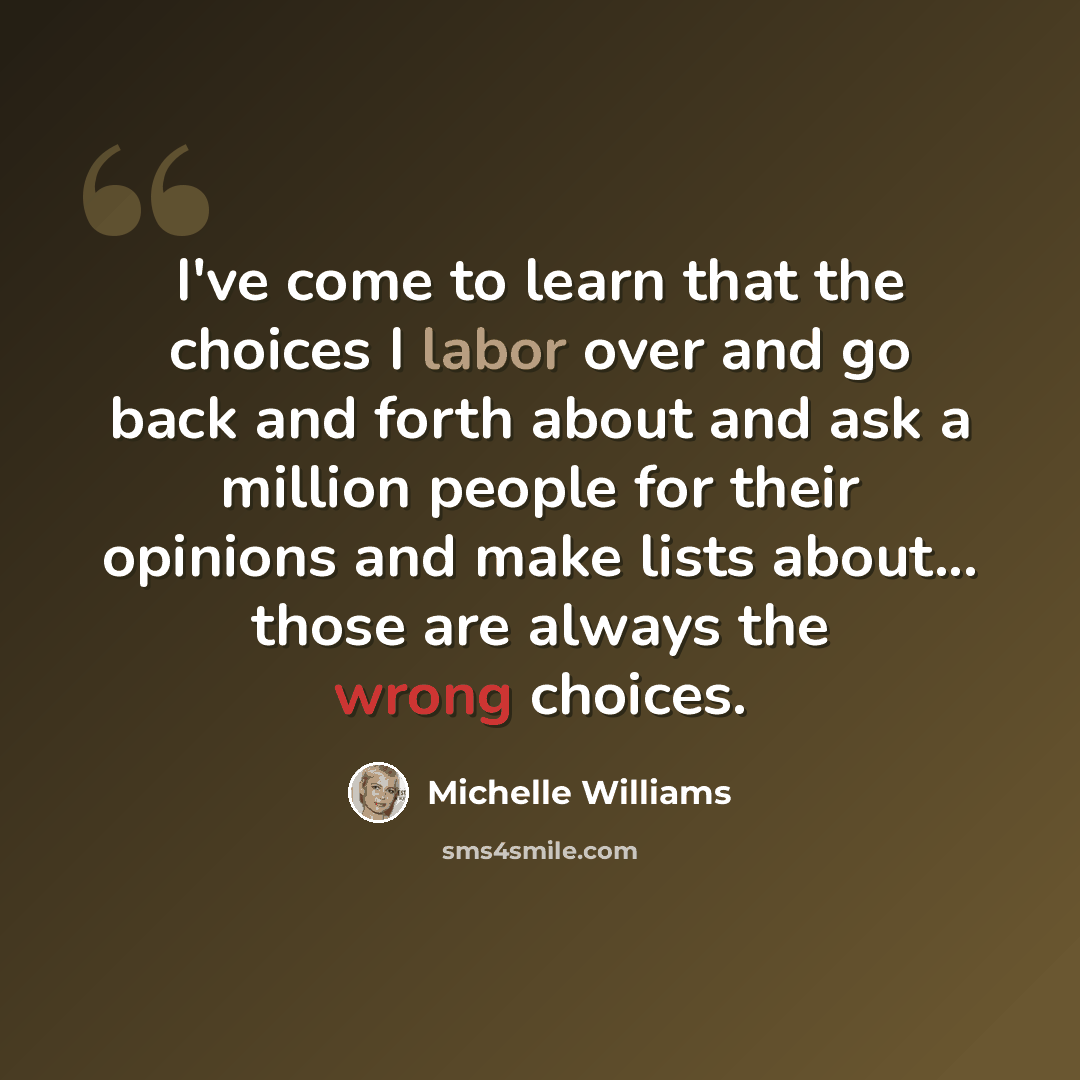“I've come to learn that the choices I labor over and go back and forth about and ask a million people for their opinions and make lists about... those are always the wrong choices.” quote by Michelle Williams