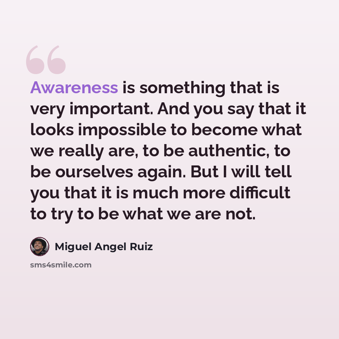 “Awareness is something that is very important. And you say that it looks impossible to become what we really are, to be authentic, to be ourselves again. But I will tell you that it is much more difficult to try to be what we are not.” quote by Miguel Angel Ruiz