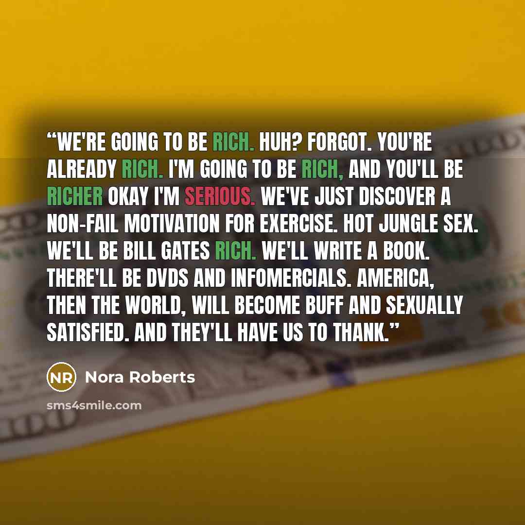 “We're going to be rich. Huh? Forgot. You're already rich. I'm going to be rich, and you'll be richer okay I'm serious. We've just discover a non-fail motivation for exercise. Hot jungle sex. We'll be Bill Gates rich. We'll write a book. There'll be DVDs and infomercials. America, then the world…” quote by Nora Roberts