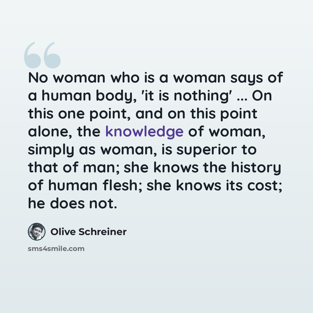 “No woman who is a woman says of a human body, 'it is nothing' ... On this one point, and on this point alone, the knowledge of woman, simply as woman, is superior to that of man; she knows the history of human flesh; she knows its cost; he does not.” quote by Olive Schreiner