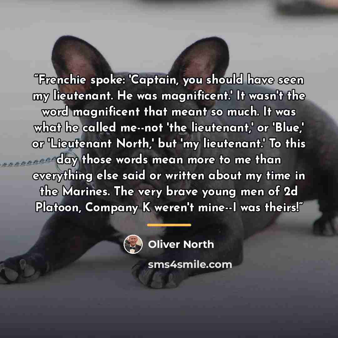 “Frenchie spoke: 'Captain, you should have seen my lieutenant. He was magnificent.' It wasn't the word magnificent that meant so much. It was what he called me--not 'the lieutenant,' or 'Blue,' or 'Lieutenant North,' but 'my lieutenant.' To this day those words mean more to me than everything else…” quote by Oliver North