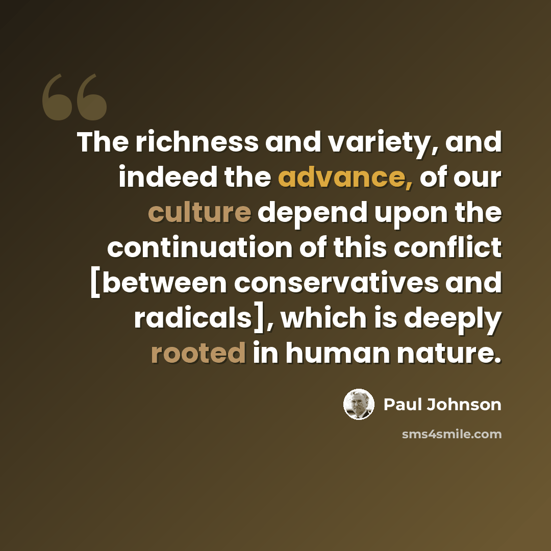 “The richness and variety, and indeed the advance, of our culture depend upon the continuation of this conflict [between conservatives and radicals], which is deeply rooted in human nature.” quote by Paul Johnson