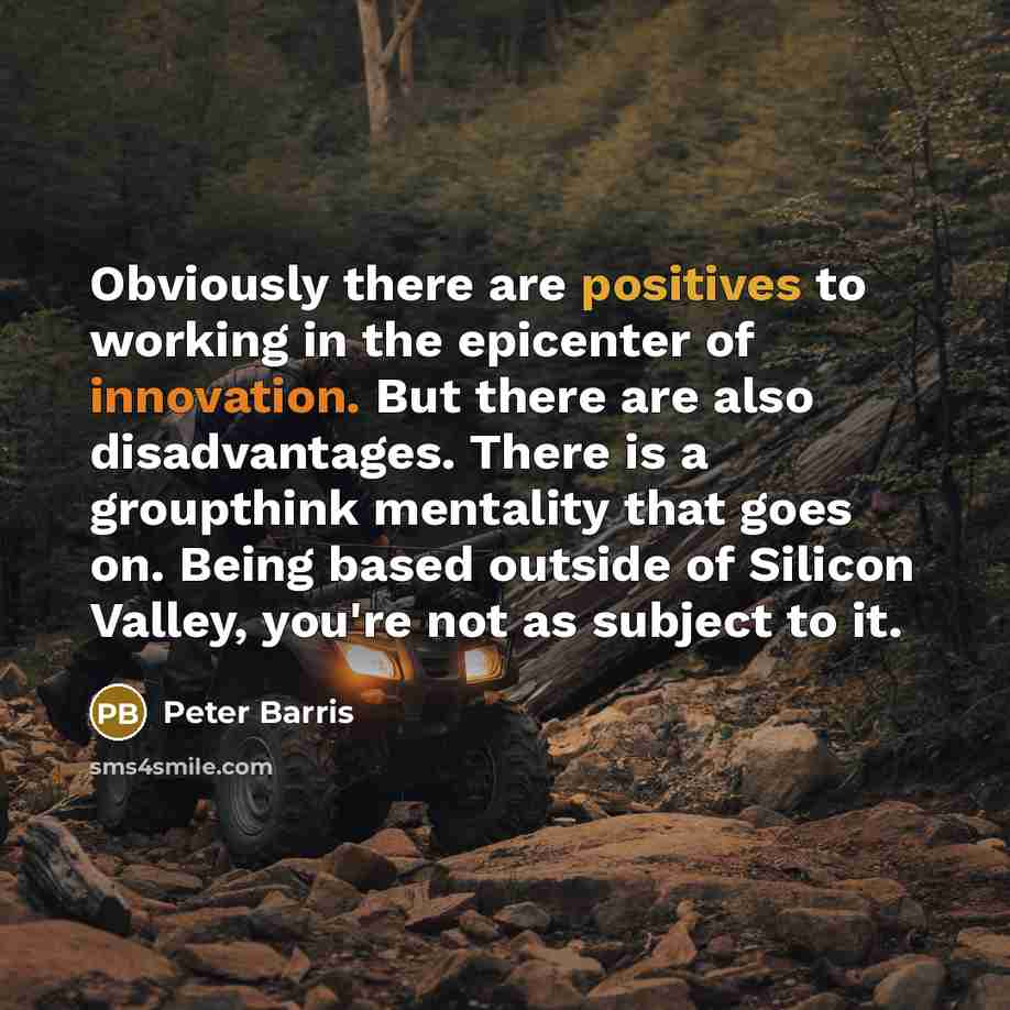“Obviously there are positives to working in the epicenter of innovation. But there are also disadvantages. There is a groupthink mentality that goes on. Being based outside of Silicon Valley, you're not as subject to it.” quote by Peter Barris