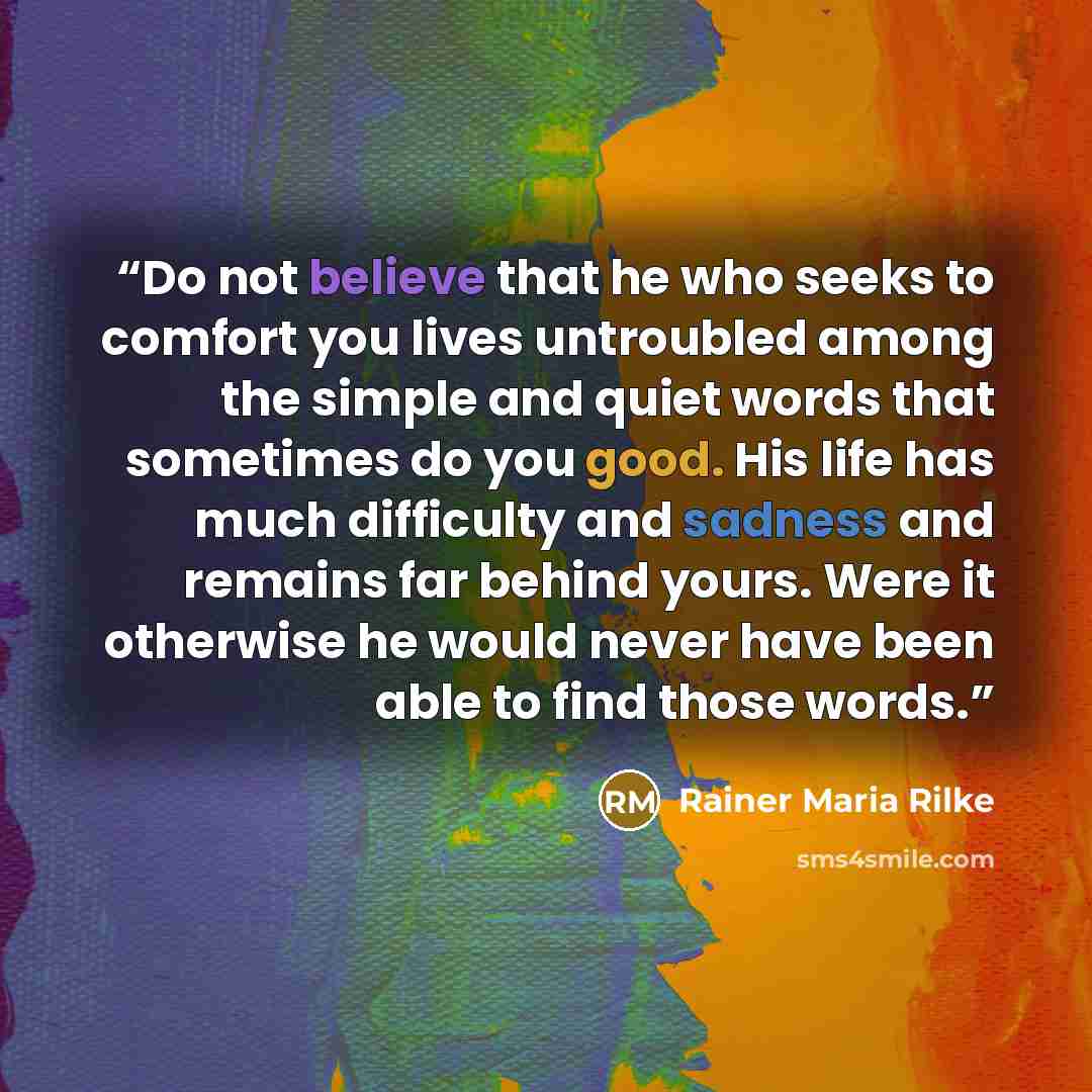 “Do not believe that he who seeks to comfort you lives untroubled among the simple and quiet words that sometimes do you good. His life has much difficulty and sadness and remains far behind yours. Were it otherwise he would never have been able to find those words.” quote by Rainer Maria Rilke