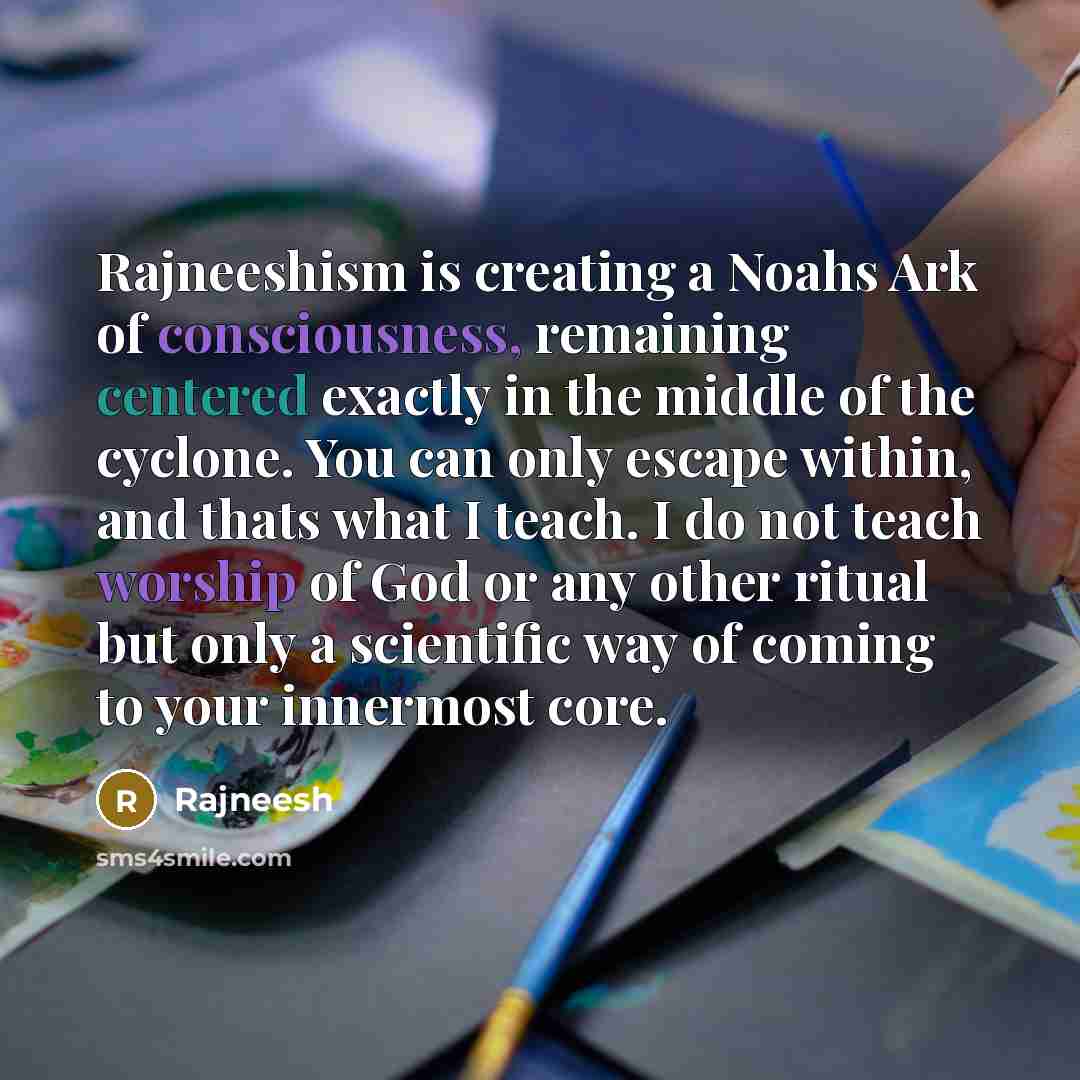“Rajneeshism is creating a Noahs Ark of consciousness, remaining centered exactly in the middle of the cyclone. You can only escape within, and thats what I teach. I do not teach worship of God or any other ritual but only a scientific way of coming to your innermost core.” quote by Rajneesh