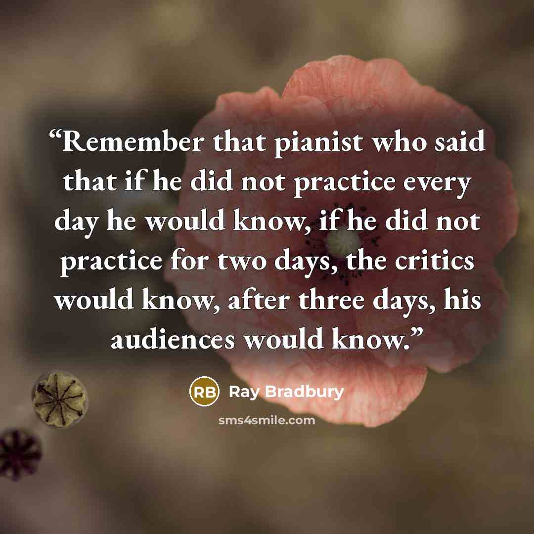 “Remember that pianist who said that if he did not practice every day he would know, if he did not practice for two days, the critics would know, after three days, his audiences would know.” quote by Ray Bradbury