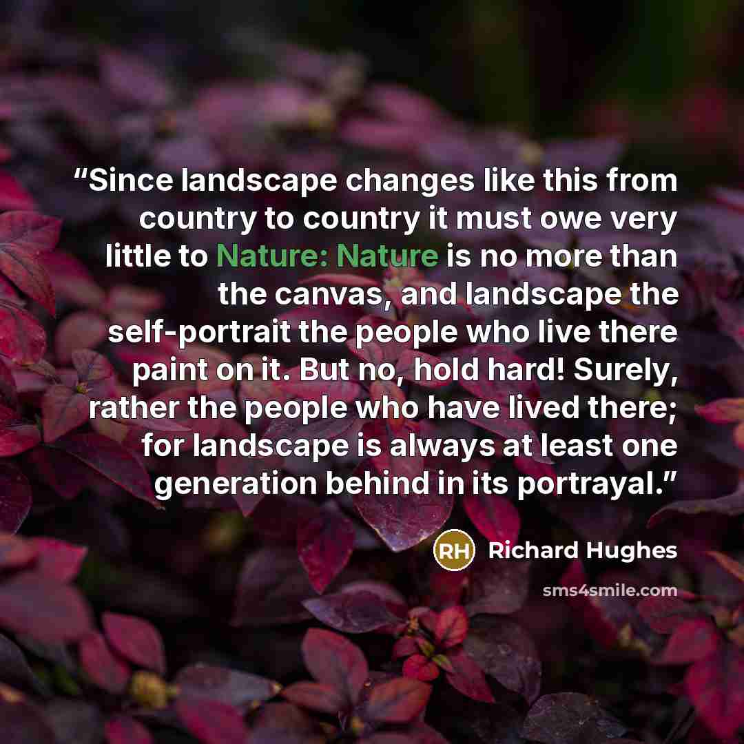 “Since landscape changes like this from country to country it must owe very little to Nature: Nature is no more than the canvas, and landscape the self-portrait the people who live there paint on it. But no, hold hard! Surely, rather the people who have lived there; for landscape is always at least…” quote by Richard Hughes