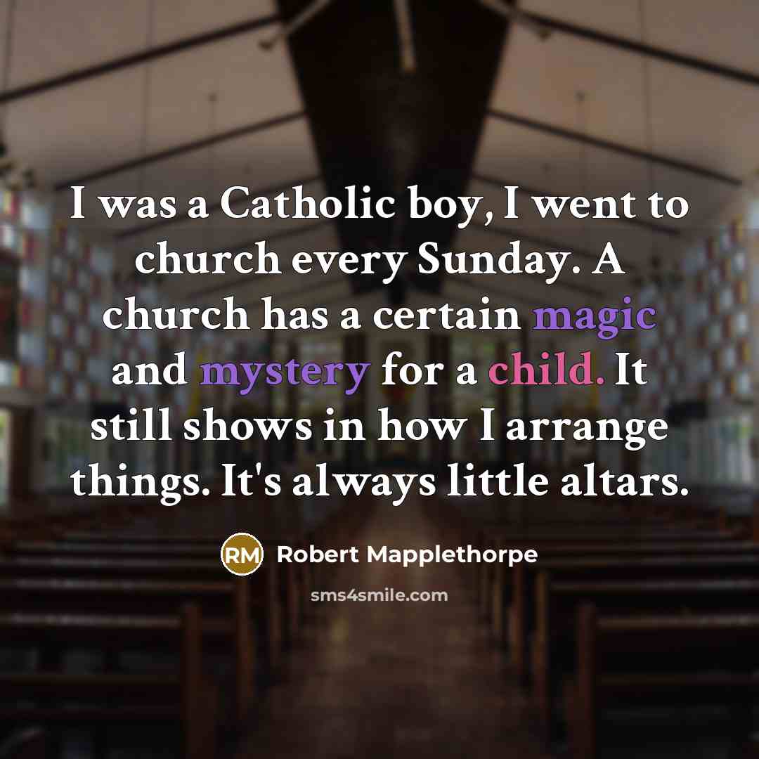 “I was a Catholic boy, I went to church every Sunday. A church has a certain magic and mystery for a child. It still shows in how I arrange things. It's always little altars.” quote by Robert Mapplethorpe