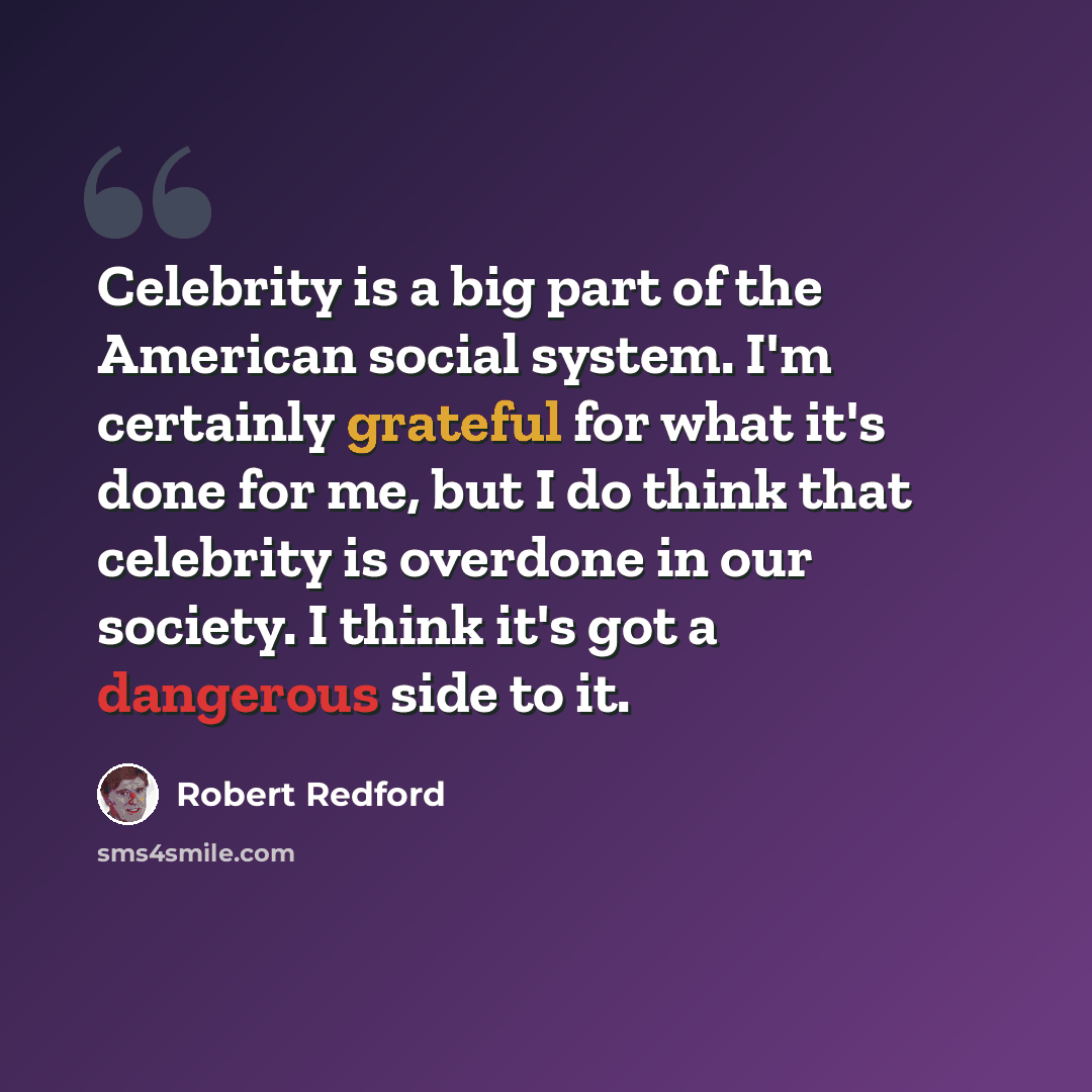 “Celebrity is a big part of the American social system. I'm certainly grateful for what it's done for me, but I do think that celebrity is overdone in our society. I think it's got a dangerous side to it.” quote by Robert Redford