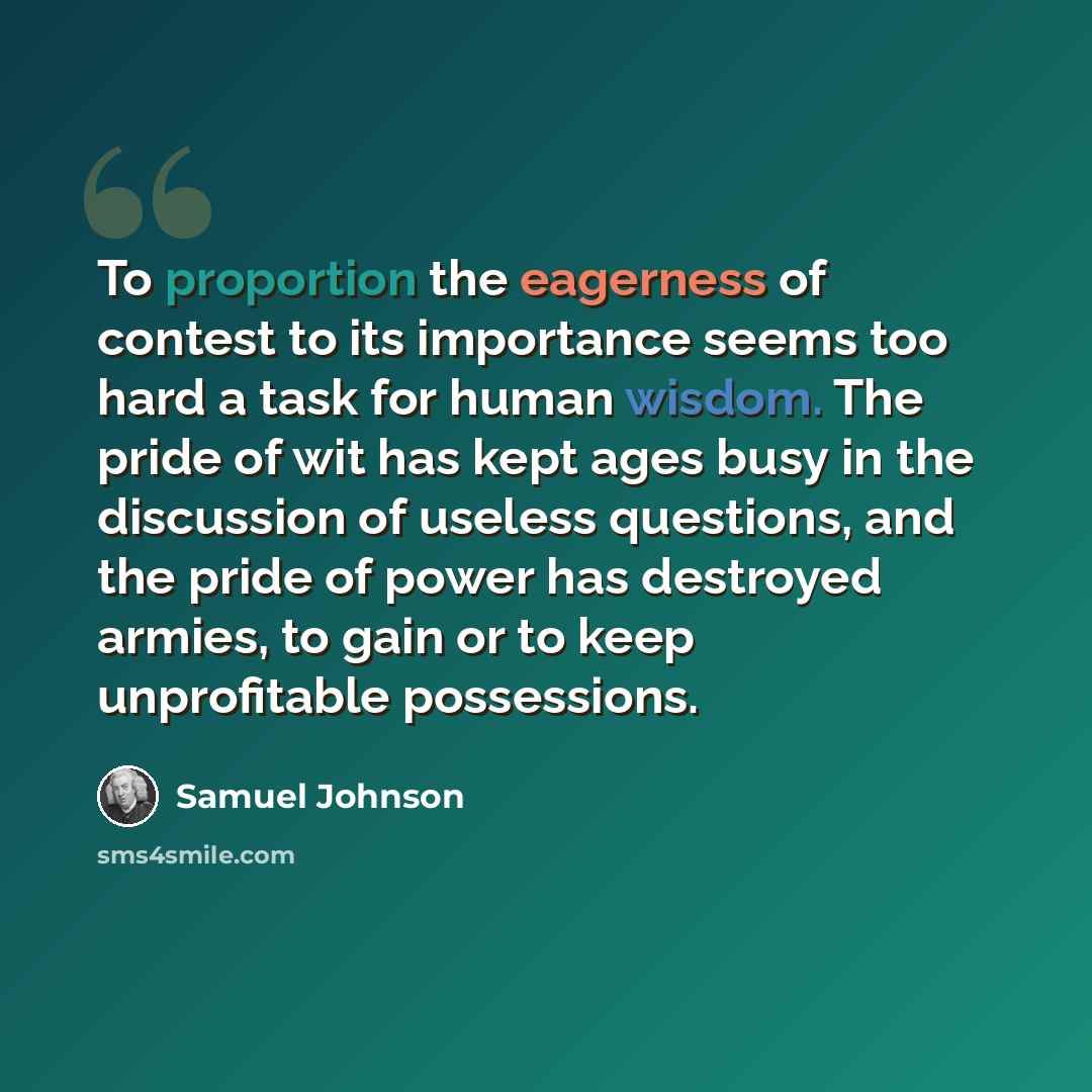 “To proportion the eagerness of contest to its importance seems too hard a task for human wisdom. The pride of wit has kept ages busy in the discussion of useless questions, and the pride of power has destroyed armies, to gain or to keep unprofitable possessions.” quote by Samuel Johnson