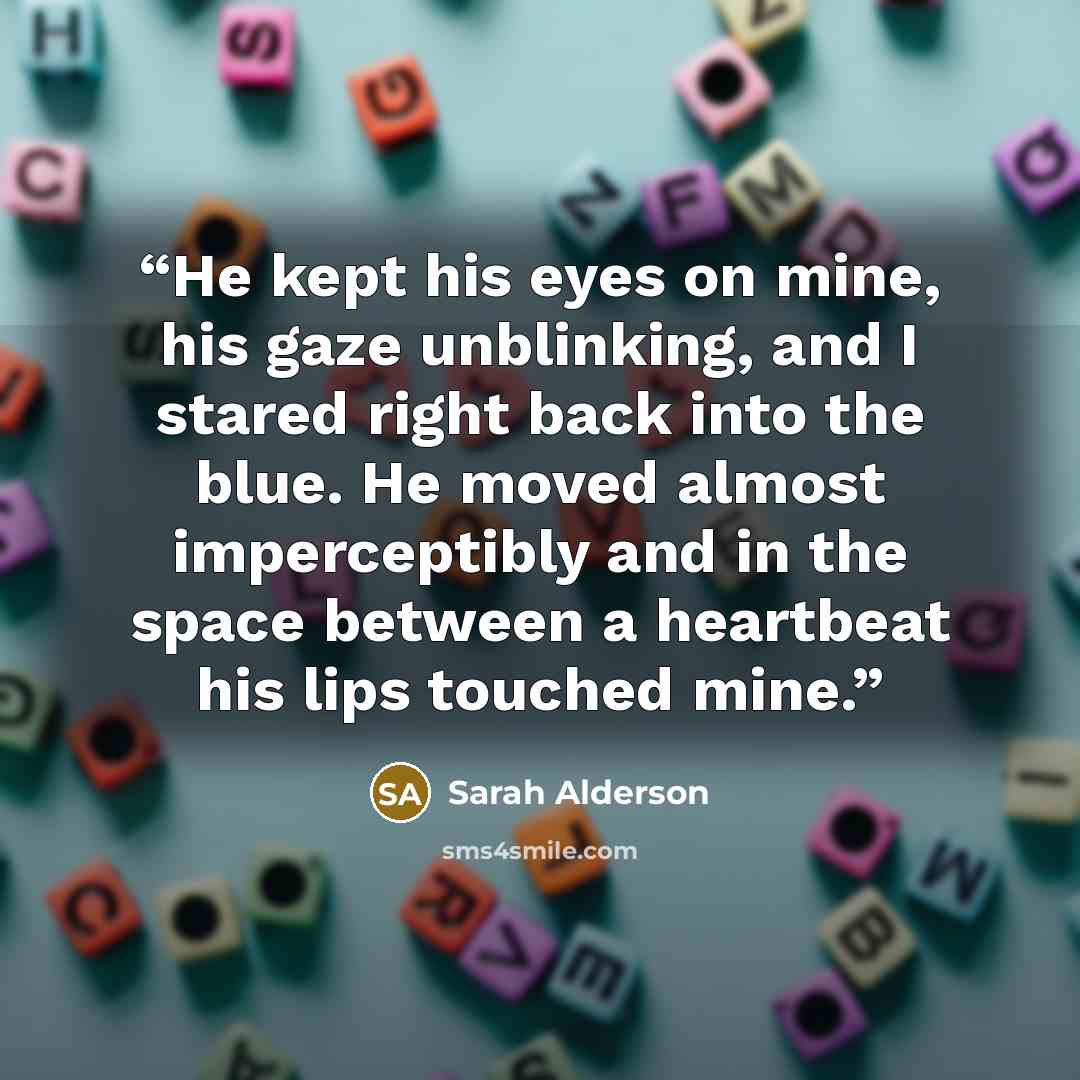 “He kept his eyes on mine, his gaze unblinking, and I stared right back into the blue. He moved almost imperceptibly and in the space between a heartbeat his lips touched mine.” quote by Sarah Alderson