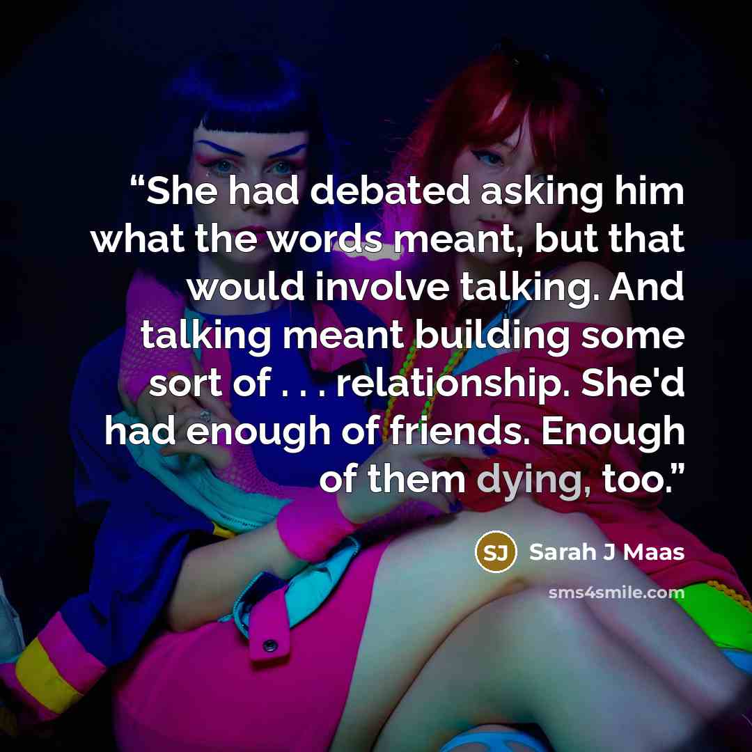 “She had debated asking him what the words meant, but that would involve talking. And talking meant building some sort of . . . relationship. She'd had enough of friends. Enough of them dying, too.” quote by Sarah J Maas