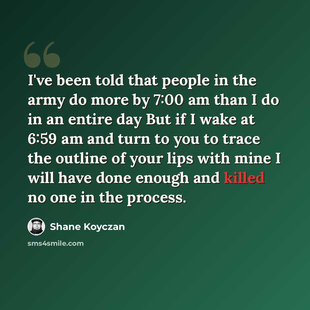 “I've been told that people in the army do more by 7:00 am than I do in an entire day But if I wake at 6:59 am and turn to you to trace the outline of your lips with mine I will have done enough and killed no one in the process.” quote by Shane Koyczan