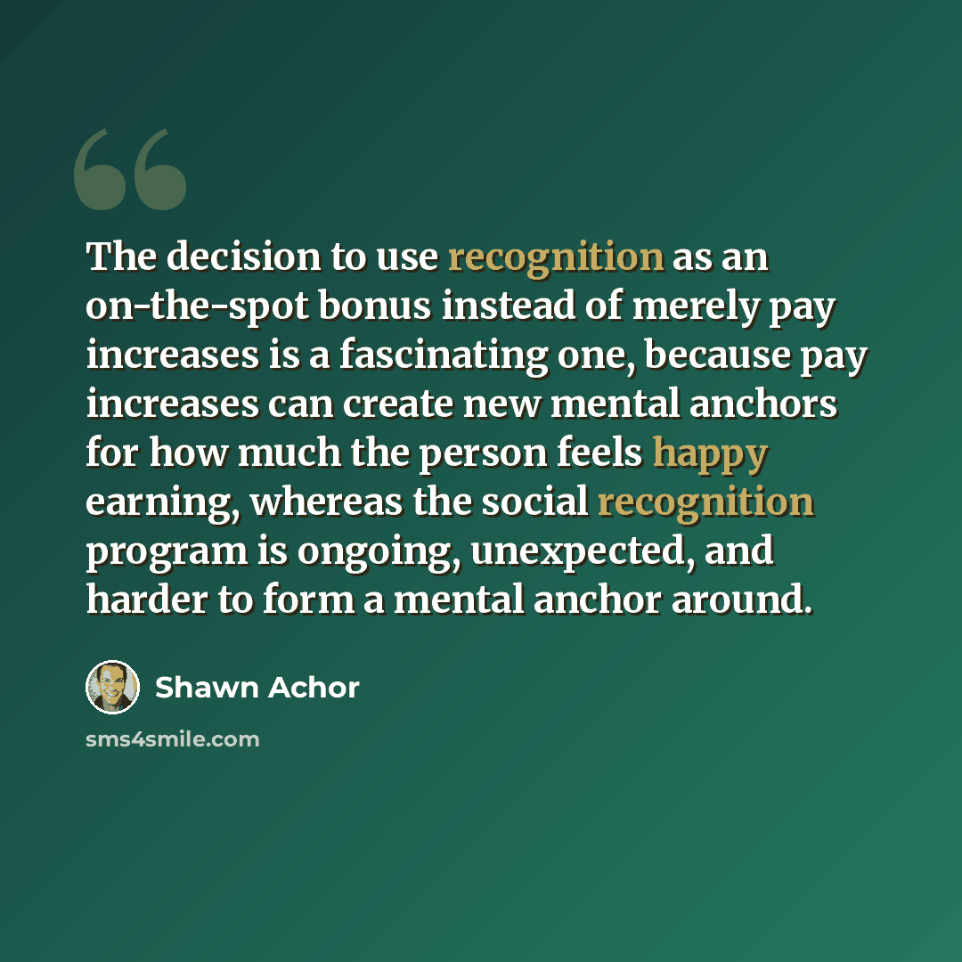 “The decision to use recognition as an on-the-spot bonus instead of merely pay increases is a fascinating one, because pay increases can create new mental anchors for how much the person feels happy earning, whereas the social recognition program is ongoing, unexpected, and harder to form a mental…” quote by Shawn Achor