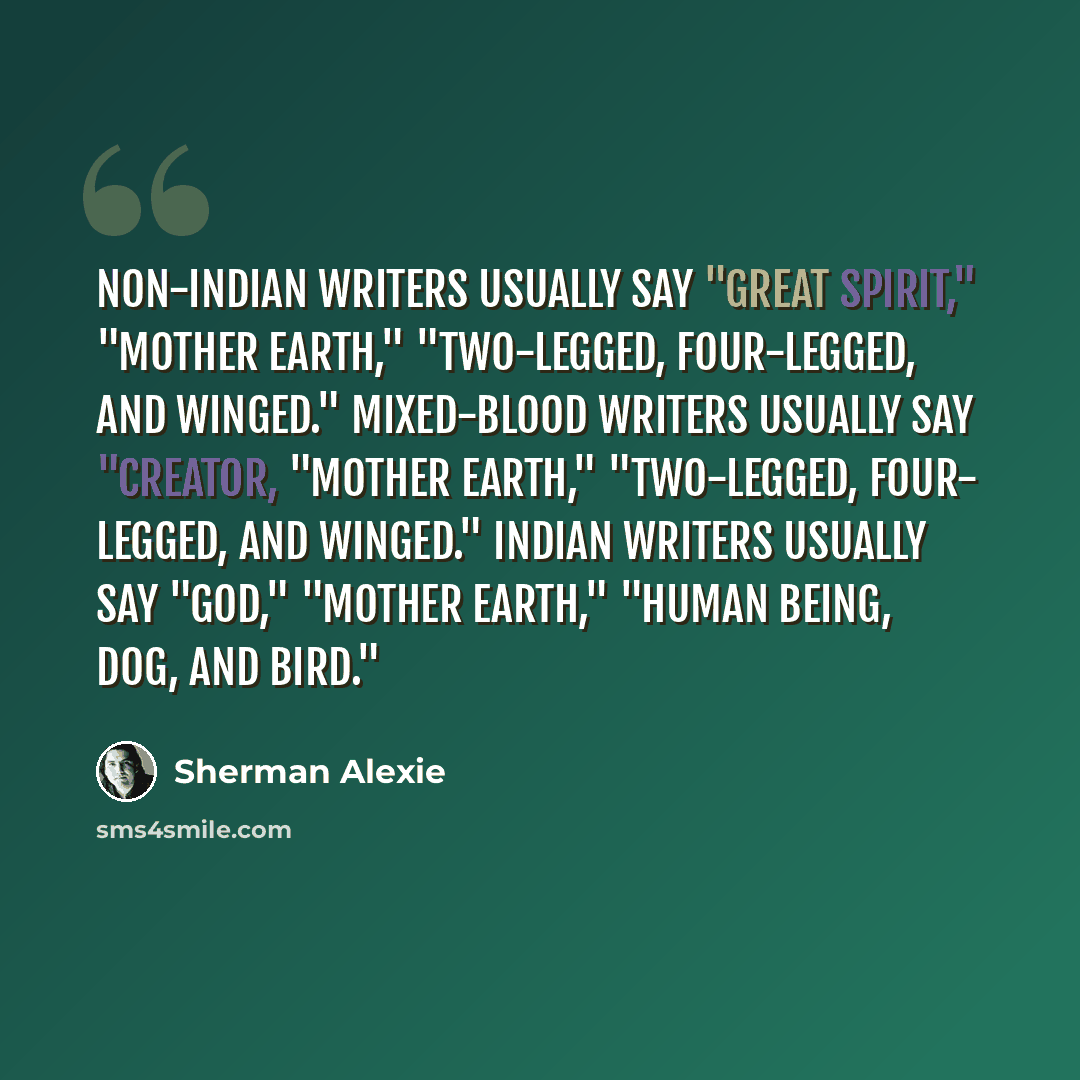 “Non-Indian writers usually say "Great Spirit," "Mother Earth," "Two-Legged, Four-Legged, and Winged." Mixed-blood writers usually say "Creator, "Mother Earth," "Two-Legged, Four- Legged, and Winged." Indian writers usually say "God," "Mother Earth," "Human Being, Dog, and Bird."” quote by Sherman Alexie