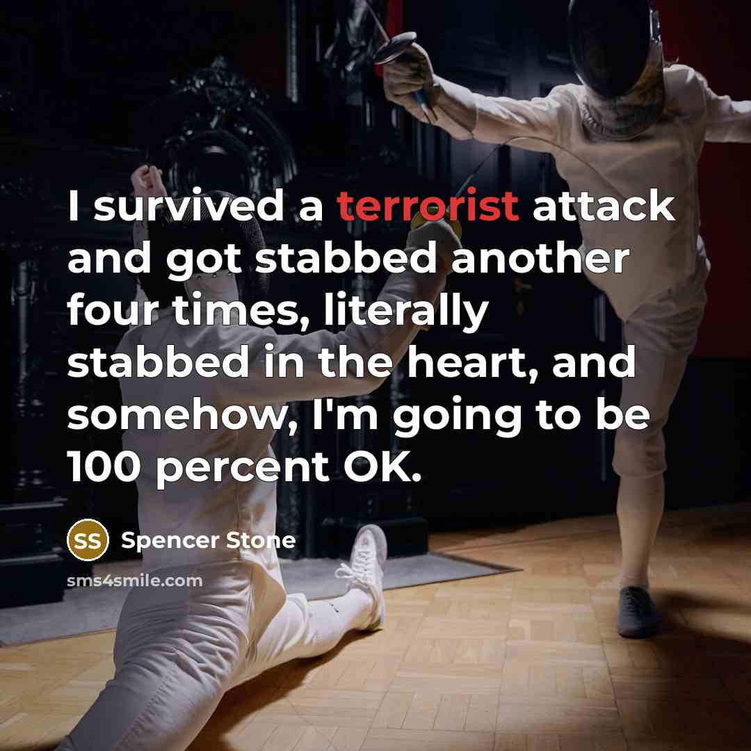 “I survived a terrorist attack and got stabbed another four times, literally stabbed in the heart, and somehow, I'm going to be 100 percent OK.” quote by Spencer Stone