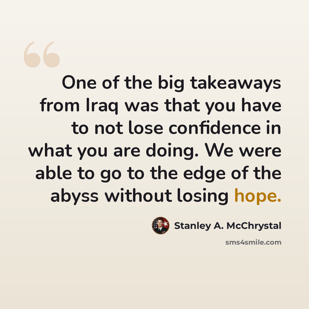 “One of the big takeaways from Iraq was that you have to not lose confidence in what you are doing. We were able to go to the edge of the abyss without losing hope.” quote by Stanley A. McChrystal
