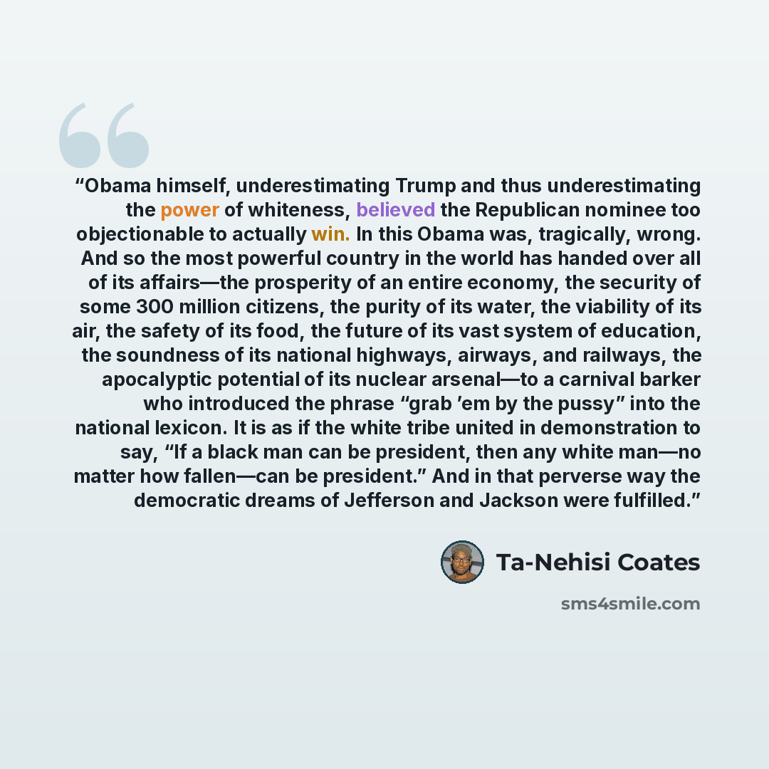 “Obama himself, underestimating Trump and thus underestimating the power of whiteness, believed the Republican nominee too objectionable to actually win. In this Obama was, tragically, wrong. And so the most powerful country in the world has handed over all of its affairs—the prosperity of an…” quote by Ta-Nehisi Coates