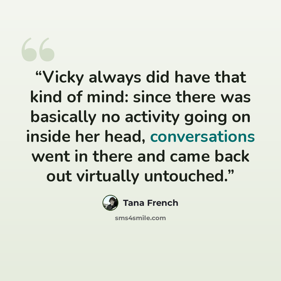 “Vicky always did have that kind of mind: since there was basically no activity going on inside her head, conversations went in there and came back out virtually untouched.” quote by Tana French