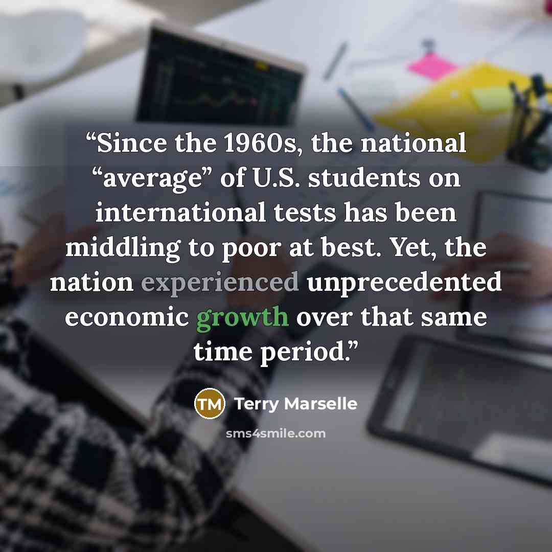 “Since the 1960s, the national “average” of U.S. students on international tests has been middling to poor at best. Yet, the nation experienced unprecedented economic growth over that same time period.” quote by Terry Marselle