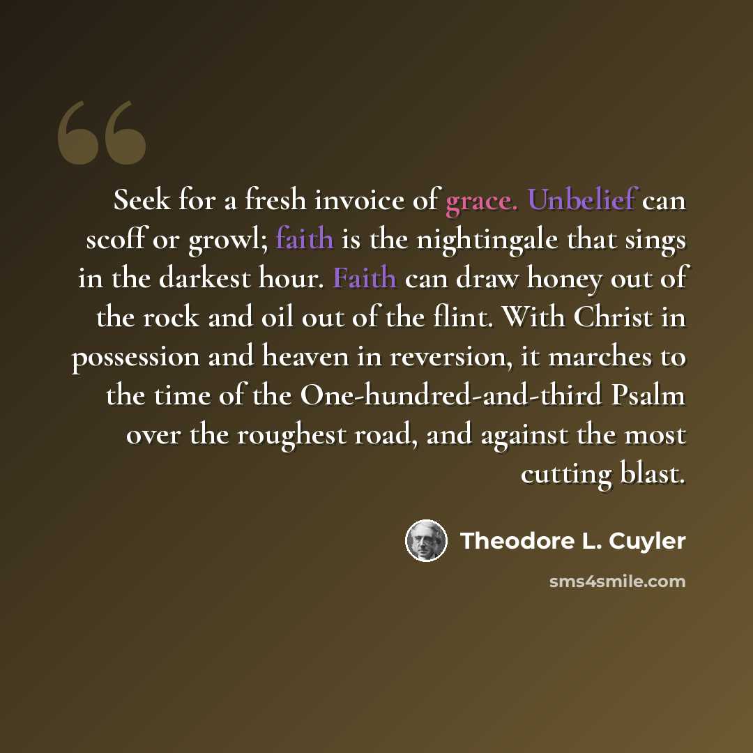 “Seek for a fresh invoice of grace. Unbelief can scoff or growl; faith is the nightingale that sings in the darkest hour. Faith can draw honey out of the rock and oil out of the flint. With Christ in possession and heaven in reversion, it marches to the time of the One-hundred-and-third Psalm over…” quote by Theodore L. Cuyler