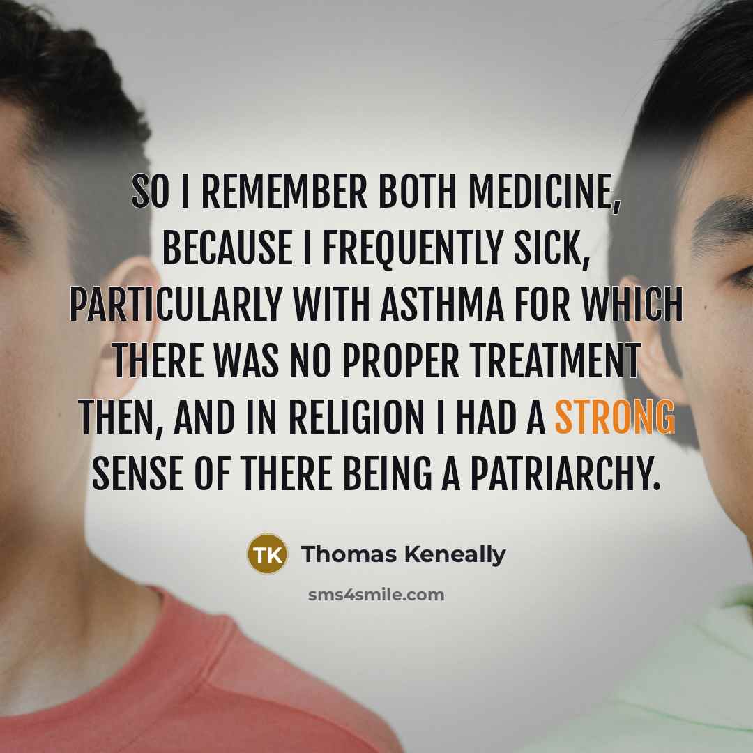 “So I remember both medicine, because I frequently sick, particularly with asthma for which there was no proper treatment then, and in religion I had a strong sense of there being a patriarchy.” quote by Thomas Keneally