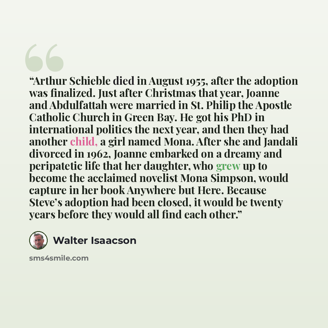 “Arthur Schieble died in August 1955, after the adoption was finalized. Just after Christmas that year, Joanne and Abdulfattah were married in St. Philip the Apostle Catholic Church in Green Bay. He got his PhD in international politics the next year, and then they had another child, a girl named…” quote by Walter Isaacson