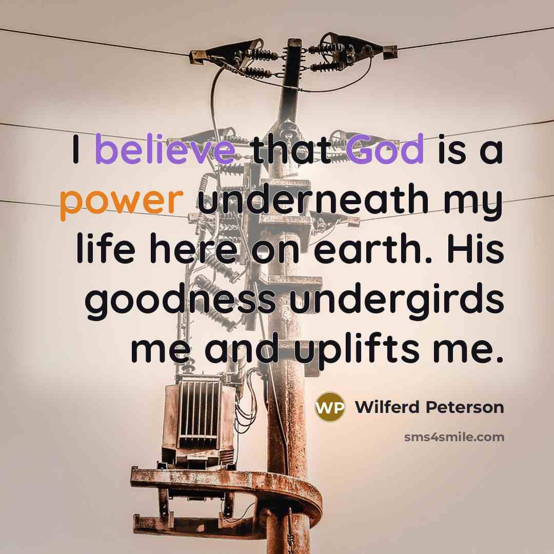 “I believe that God is a power underneath my life here on earth. His goodness undergirds me and uplifts me.” quote by Wilferd Peterson