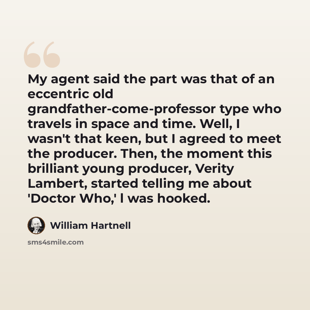 “My agent said the part was that of an eccentric old grandfather-come-professor type who travels in space and time. Well, I wasn't that keen, but I agreed to meet the producer. Then, the moment this brilliant young producer, Verity Lambert, started telling me about 'Doctor Who,' l was hooked.” quote by William Hartnell
