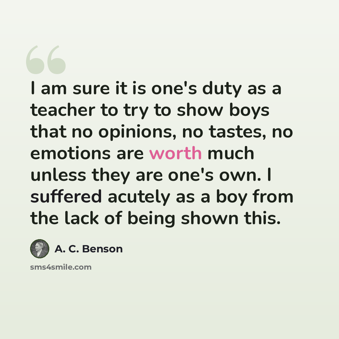 “I am sure it is one's duty as a teacher to try to show boys that no opinions, no tastes, no emotions are worth much unless they are one's own. I suffered acutely as a boy from the lack of being shown this.” quote by A. C. Benson