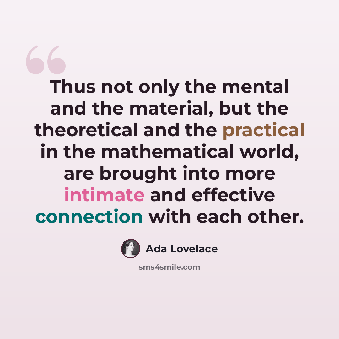 “Thus not only the mental and the material, but the theoretical and the practical in the mathematical world, are brought into more intimate and effective connection with each other.” quote by Ada Lovelace