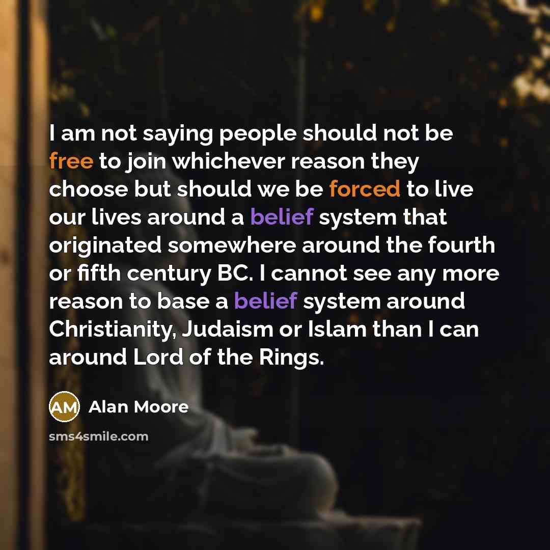 “I am not saying people should not be free to join whichever reason they choose but should we be forced to live our lives around a belief system that originated somewhere around the fourth or fifth century BC. I cannot see any more reason to base a belief system around Christianity, Judaism or…” quote by Alan Moore