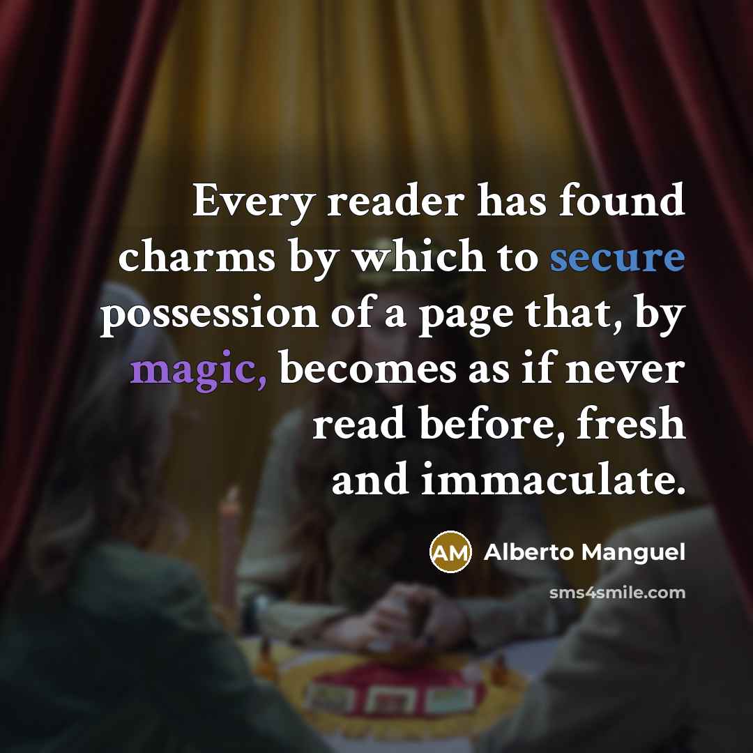 “Every reader has found charms by which to secure possession of a page that, by magic, becomes as if never read before, fresh and immaculate.” quote by Alberto Manguel