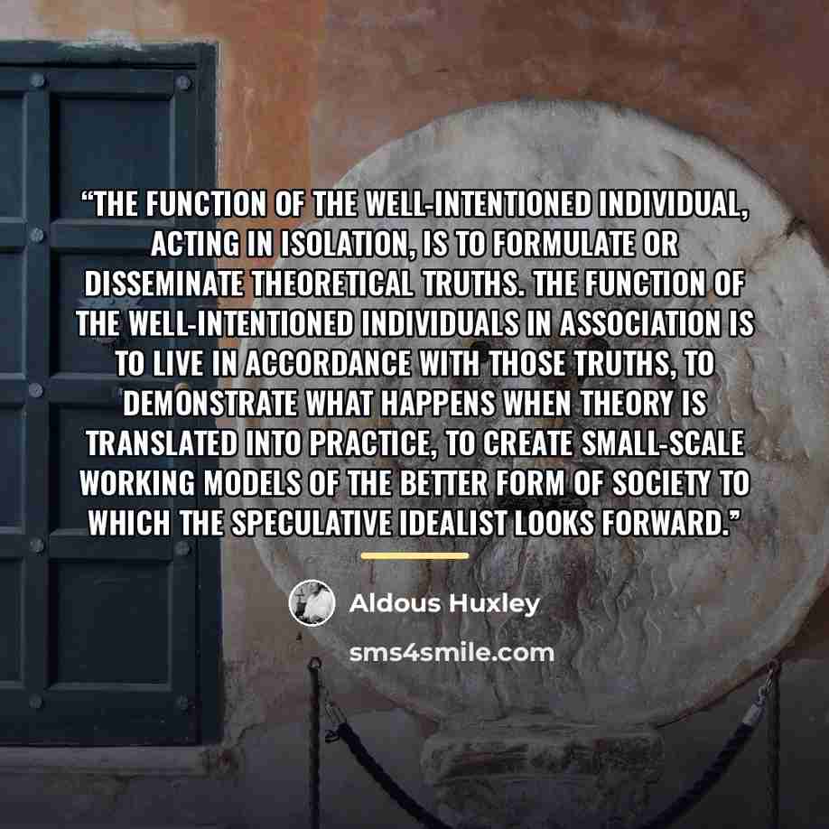 “The function of the well-intentioned individual, acting in isolation, is to formulate or disseminate theoretical truths. The function of the well-intentioned individuals in association is to live in accordance with those truths, to demonstrate what happens when theory is translated into practice…” quote by Aldous Huxley