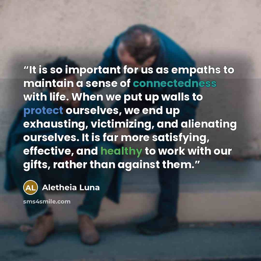 “It is so important for us as empaths to maintain a sense of connectedness with life. When we put up walls to protect ourselves, we end up exhausting, victimizing, and alienating ourselves. It is far more satisfying, effective, and healthy to work with our gifts, rather than against them.” quote by Aletheia Luna