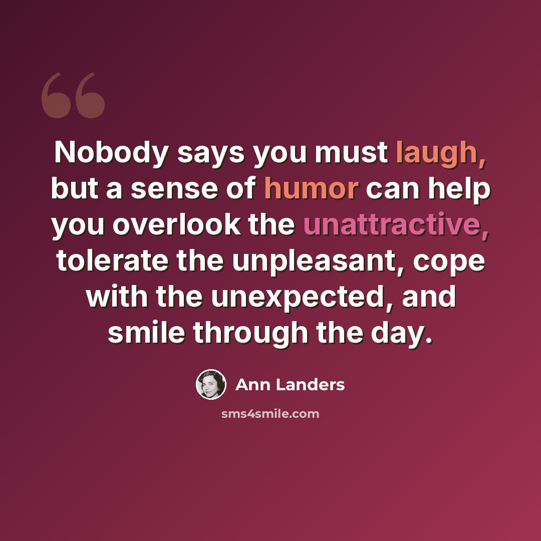 “Nobody says you must laugh, but a sense of humor can help you overlook the unattractive, tolerate the unpleasant, cope with the unexpected, and smile through the day.” quote by Ann Landers