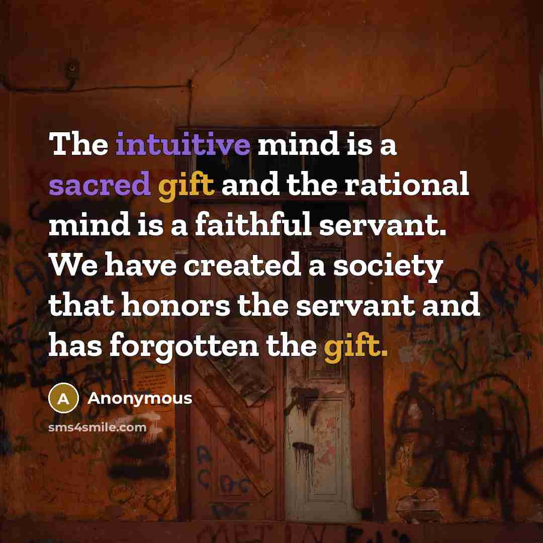 “The intuitive mind is a sacred gift and the rational mind is a faithful servant. We have created a society that honors the servant and has forgotten the gift.” quote by Anonymous