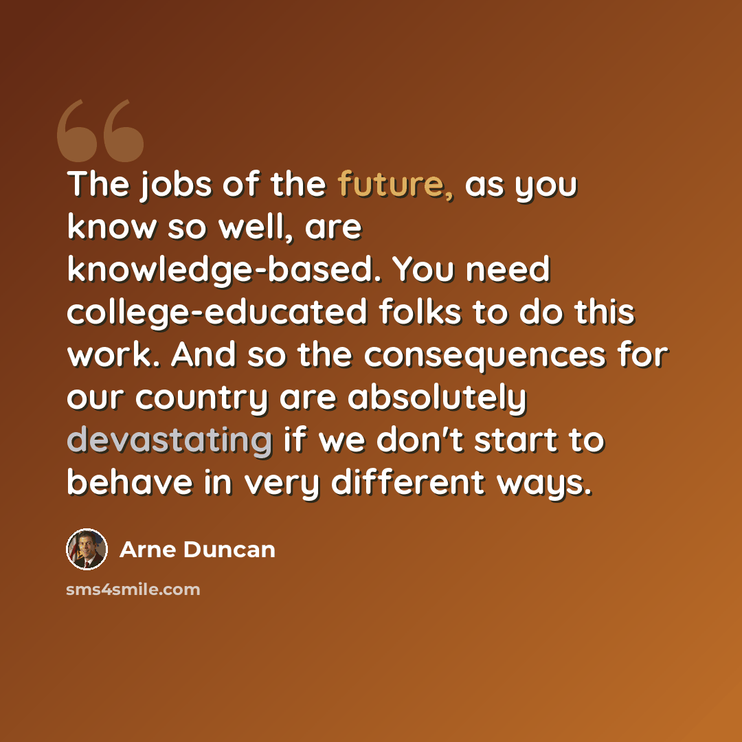 “The jobs of the future, as you know so well, are knowledge-based. You need college-educated folks to do this work. And so the consequences for our country are absolutely devastating if we don't start to behave in very different ways.” quote by Arne Duncan